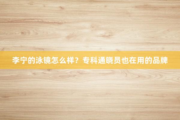 李宁的泳镜怎么样？专科通晓员也在用的品牌