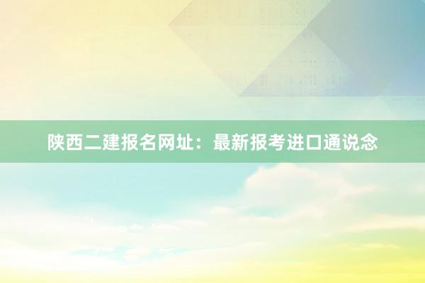 陕西二建报名网址：最新报考进口通说念