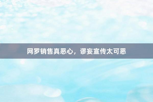 网罗销售真恶心，谬妄宣传太可恶
