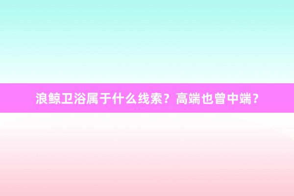 浪鲸卫浴属于什么线索？高端也曾中端？