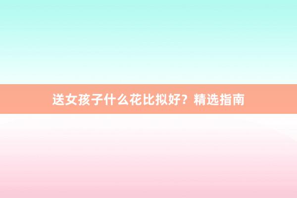 送女孩子什么花比拟好?精选指南